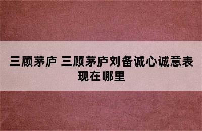 三顾茅庐 三顾茅庐刘备诚心诚意表现在哪里